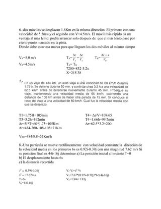 6.-dos móviles se desplazan 1.6Km en la misma dirección. El primero con una
velocidad de 5.2m/s y el segundo con V=4.5m/s. El móvil más rápido da un
ventaja al más lento: podrá arrancar solo después de que el más lento pase por
cierto punto marcado en la pista.
Donde debe estar esa marca para que lleguen los dos móviles al mismo tiempo

                                    ∆r   ∆r              ∆r − x
VA=5.0 m/s                     TA= V = V            T B= V
                                    A    A                B

VB=4.5m/s                      TA= TB
                               7200=832-5.2x
                               X=215.38

7.-




T1=1.75H=105min                               T4= Δr/V=108/65
T3=3.2h=192min                                T4=1.66h=99.7min
Δr=V*T=60*1.75=105Km                          Δr=62.5*3.2=200
Δr=484-200-108-105=71Km

Vm=484/8.8=55Km/h

8.-Una partícula se mueve rectilíneamente con velocidad constante la dirección de
la velocidad media en los primeros 6s es 0.92i-0.39j con una magnitud 7.62 m/s Si
su posición final es 44i-16j determinar a) La posición inicial al instante T=0
b) El desplazamiento hasta 6s
c) la distancia recorrida
                                     
V = 0.39i-0.39j                Vf-Vf= V *t
 
V = =7.62m/s                   Vo=7.62*(0.92i-0.39j)*6+(4i-16j)
T=6s                           Vo=1.94i+1.83j
Vf=44i-16j
 