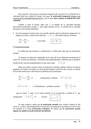 Física 1º bachillerato                                                                      Cinemática



        Esto equivale a decir que la aceleración tangencial de un móvil es la variación de su
velocidad lineal por unidad de tiempo. Así pues, la aceleración tangencial produce una
variación de la velocidad lineal del móvil y, por lo tanto, hace cambiar el módulo del vector
velocidad.

       Cuando at tiene el mismo signo que v, el módulo de la velocidad aumenta
(movimiento acelerado); cuando a t tiene signo contrario al de v, el módulo de la velocidad
disminuye ( movimiento retardado).

•   En el movimiento circular existe una sencilla relación entre la aceleración tangencial y la
    angular. En efecto, a partir de la expresión v = w . r , derivando respecto al tiempo:

        dV dw
           =    .r              ,       y por tanto:        at= α .r
        dt   dt

b) Aceleración normal:

        La deducción que hacemos a continuación es válida para todo tipo de movimiento
circular.

       Si situamos el origen de coordenadas en el centro de la circunferencia recorrida por el
móvil, los vectores de posición y velocidad serán perpendiculares. Sabemos que el producto
                                                                        → →
escalar de dos vectores perpendiculares es nulo, por lo que:            v.r = 0

       Dado que ambos vectores varían al transcurrir el tiempo, podemos derivar la anterior
igualdad con respecto al tiempo. La derivada del producto escalar de dos vectores se calcula
de la misma forma que la derivada de un producto de dos funciones:

          →              →
        dv → → d r                                                        → →     → →
           .r + v.    =0            ,       sustituyendo, se obtiene:     a . r + v.v = 0
        dt         dt

                                                                                  → →
      → →
               2                                                                  a . r v2
      a.r + v = 0            , y dividiendo por r , podemos escribir:                  +   =0
                                                                                    r    r

                     →                                     →                                     →
    pero el vector r entre r es el vector unitario n en la dirección y sentido de r , por
                 → →    v2
consiguiente:    a .n +    = 0 , es decir:                v2
                         r                         an = −
                                                           r


       El signo negativo indica que la aceleración normal tiene sentido contrario al del
       r
vector n , es decir, está dirigida hacia el centro de la circunferencia recorrida por el móvil, por
eso también se le llama aceleración centrípeta. Se deduce que la aceleración normal
supone un cambio en la dirección del movimiento.




                                                                                               pág.   29
 