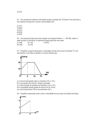 e) 0,25



41 Um automóvel mantém velocidade escalar constante de 72,0 km/h. Em uma hora e
dez minutos ele percorre, em km, uma distância de:

a) 79,2
b) 80,0
c) 82,4
d) 84,0
e) 90,0

42 Um automóvel percorre uma estrada com função horária s = - 40+80t, onde s é
dado em km e t em horas. O automóvel passa pelo km zero após:
a) 1,0h.     b) 1,5h.            c) 0,5h.
d) 2,0h.     e) 2,5h.


43 O gráfico a seguir representa a velocidade escalar de um móvel durante 15 s de
movimento. Com base no gráfico é correto afirmar que:




a) o móvel está parado entre os instantes 5,0 s e 10 s.
b) o movimento do móvel é sempre acelerado.
c) o móvel muda de sentido nos instantes 5,0 s e 10 s.
d) a velocidade escalar média do móvel foi de 15m/s.
e) o móvel percorreu 100 m nos primeiros 5,0 s.

44 O gráfico representa como varia a velocidade de um corpo em função do tempo.
 