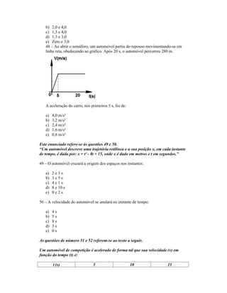 b) 2,0 e 4,0
   c) 1,3 e 4,0
   d) 1,3 e 3,0
   e) Zero e 3,0
   48 Ao abrir o semáforo, um automóvel partiu do repouso movimentando-se em
   linha reta, obedecendo ao gráfico. Após 20 s, o automóvel percorreu 280 m.




   A aceleração do carro, nos primeiros 5 s, foi de:

   a)   4,0 m/s²
   b)   3,2 m/s²
   c)   2,4 m/s²
   d)   1,6 m/s²
   e)   0,8 m/s²

Este enunciado refere-se às questões 49 e 50.
 Um automóvel descreve uma trajetória retilínea e a sua posição x, em cada instante
de tempo, é dada por: x = t² - 8t + 15, onde x é dado em metros e t em segundos.

49 O automóvel cruzará a origem dos espaços nos instantes:

   a)   2e3s
   b)   3e5s
   c)   4e1s
   d)   8 e 10 s
   e)   0e2s

50 A velocidade do automóvel se anulará no instante de tempo:

   a)   4s
   b)   5s
   c)   8s
   d)   3s
   e)   0s

As questões de número 51 e 52 referem-se ao texto a seguir.

Um automóvel de competição é acelerado de forma tal que sua velocidade (v) em
função do tempo (t) é:

        t (s)                  5                       10               15
 