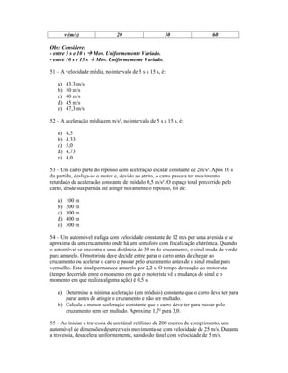 v (m/s)               20                    50                    60

Obs: Considere:
- entre 5 s e 10 s Mov. Uniformemente Variado.
- entre 10 s e 15 s Mov. Uniformemente Variado.

51 A velocidade média, no intervalo de 5 s a 15 s, é:

   a)   43,3 m/s
   b)   50 m/s
   c)   40 m/s
   d)   45 m/s
   e)   47,3 m/s

52 A aceleração média em m/s², no intervalo de 5 s a 15 s, é:

   a)   4,5
   b)   4,33
   c)   5,0
   d)   4,73
   e)   4,0

53 Um carro parte do repouso com aceleração escalar constante de 2m/s². Após 10 s
da partida, desliga-se o motor e, devido ao atrito, o carro passa a ter movimento
retardado de aceleração constante de módulo 0,5 m/s². O espaço total percorrido pelo
carro, desde sua partida até atingir novamente o repouso, foi de:

   a)   100 m
   b)   200 m
   c)   300 m
   d)   400 m
   e)   500 m

54 Um automóvel trafega com velocidade constante de 12 m/s por uma avenida e se
aproxima de um cruzamento onde há um semáforo com fiscalização eletrônica. Quando
o automóvel se encontra a uma distância de 30 m do cruzamento, o sinal muda de verde
para amarelo. O motorista deve decidir entre parar o carro antes de chegar ao
cruzamento ou acelerar o carro e passar pelo cruzamento antes de o sinal mudar para
vermelho. Este sinal permanece amarelo por 2,2 s. O tempo de reação do motorista
(tempo decorrido entre o momento em que o motorista vê a mudança de sinal e o
momento em que realiza alguma ação) é 0,5 s.

   a) Determine a mínima aceleração (em módulo) constante que o carro deve ter para
      parar antes de atingir o cruzamento e não ser multado.
   b) Calcule a menor aceleração constante que o carro deve ter para passar pelo
      cruzamento sem ser multado. Aproxime 1,7² para 3,0.

55 Ao iniciar a travessia de um túnel retilíneo de 200 metros de comprimento, um
automóvel de dimensões desprezíveis movimenta-se com velocidade de 25 m/s. Durante
a travessia, desacelera uniformemente, saindo do túnel com velocidade de 5 m/s.
 