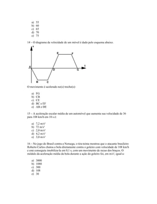 a)   55
   b)   60
   c)   65
   d)   70
   e)   75

14 O diagrama da velocidade de um móvel é dado pelo esquema abaixo.




O movimento é acelerado no(s) trecho(s):

   a)   FG
   b)   CB
   c)   CE
   d)   BC e EF
   e)   AB e DE

15 A aceleração escalar média de um automóvel que aumenta sua velocidade de 36
para 108 km/h em 10 s é:

   a)   7,2 m/s²
   b)   72 m/s²
   c)   2,0 m/s²
   d)   4,2 m/s²
   e)   3,0 m/s²

16 No jogo do Brasil contra a Noruega, o tira-teima mostrou que o atacante brasileiro
Roberto Carlos chutou a bola diretamente contra o goleiro com velocidade de 108 km/h
e este conseguiu imobiliza-la em 0,1 s, com um movimento de recuo dos braços. O
módulo da aceleração média da bola durante a ação do goleiro foi, em m/s², igual a:

   a)   3000
   b)   1080
   c)   300
   d)   108
   e)   30
 