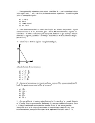 17 Um rapaz dirige uma motocicleta a uma velocidade de 72 km/h, quando aciona os
freios e pára em 1/12 min. A aceleração do retardamento imprimida à motocicleta pelos
freios é, em módulo, igual a:

   a)   72 km/h²
   b)   4 m/s²
   c)   72000 m/min²
   d)   864 km/h²

18 Uma bola de tênis choca-se contra uma raquete. No instante em que toca a raquete,
sua velocidade é de 20 m/s, horizontal, para a direita. Quando abandona a raquete, sua
velocidade é de 30 m/s, horizontal, para a esquerda. Sabendo-se que o choque dura um
milésimo de segundo, determine a aceleração escalar média da bola durante o choque.
(Em módulo)

19 Um móvel se desloca segundo o diagrama da figura.




A função horária do movimento é:

   a)   x = 20 2t
   b)   x = 20 2t²
   c)   x = 0 t²
   d)   x = 20 + 2t
   e)   x = 0 2t

20 Um móvel animado de movimento uniforme percorre 30m com velocidade de 36
km/h. Em quanto tempo o móvel faz tal percurso?

   a)   1,2 s
   b)   1080 s
   c)   3,0 s
   d)   0,3 s
   e)   300 s

21 Em um prédio de 20 andares (além do térreo) o elevador leva 36 s para ir do térreo
ao 20º andar. Uma pessoa no andar X chama o elevador que está inicialmente no térreo,
e 39,6 s após a chamada a pessoa atinge o andar térreo. Se não houver paradas
intermediárias, e se os tempos de abertura e fechamento da porta do elevador e de
entrada e saída do passageiro são desprezíveis, podemos dizer que o andar X é o:
 
