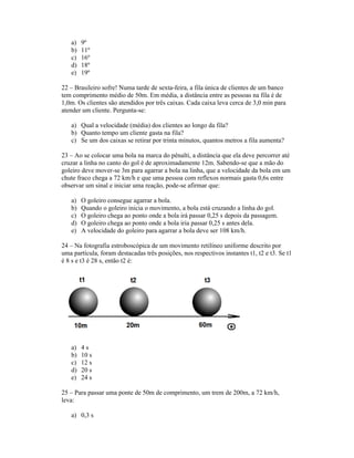 a)   9º
   b)   11º
   c)   16º
   d)   18º
   e)   19º

22 Brasileiro sofre! Numa tarde de sexta-feira, a fila única de clientes de um banco
tem comprimento médio de 50m. Em média, a distância entre as pessoas na fila é de
1,0m. Os clientes são atendidos por três caixas. Cada caixa leva cerca de 3,0 min para
atender um cliente. Pergunta-se:

   a) Qual a velocidade (média) dos clientes ao longo da fila?
   b) Quanto tempo um cliente gasta na fila?
   c) Se um dos caixas se retirar por trinta minutos, quantos metros a fila aumenta?

23 Ao se colocar uma bola na marca do pênalti, a distância que ela deve percorrer até
cruzar a linha no canto do gol é de aproximadamente 12m. Sabendo-se que a mão do
goleiro deve mover-se 3m para agarrar a bola na linha, que a velocidade da bola em um
chute fraco chega a 72 km/h e que uma pessoa com reflexos normais gasta 0,6s entre
observar um sinal e iniciar uma reação, pode-se afirmar que:

   a)   O goleiro consegue agarrar a bola.
   b)   Quando o goleiro inicia o movimento, a bola está cruzando a linha do gol.
   c)   O goleiro chega ao ponto onde a bola irá passar 0,25 s depois da passagem.
   d)   O goleiro chega ao ponto onde a bola iria passar 0,25 s antes dela.
   e)   A velocidade do goleiro para agarrar a bola deve ser 108 km/h.

24 Na fotografia estroboscópica de um movimento retilíneo uniforme descrito por
uma partícula, foram destacadas três posições, nos respectivos instantes t1, t2 e t3. Se t1
é 8 s e t3 é 28 s, então t2 é:




   a)   4s
   b)   10 s
   c)   12 s
   d)   20 s
   e)   24 s

25 Para passar uma ponte de 50m de comprimento, um trem de 200m, a 72 km/h,
leva:

   a) 0,3 s
 