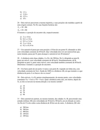 b)   1,5 s
   c)   11,0 s
   d)   12,5 s
   e)   10 s

26 Dois móveis percorrem a mesma trajetória, e suas posições são medidas a partir de
uma origem comum. No SI, suas funções horárias são:
S A 30 80t
S B 10 20t
O instante e a posição de encontro são, respectivamente:

   a)   2 s e 14 m
   b)   0,2 s e 14 m
   c)   0,2 s e 1,4 m
   d)   2 s e 1,4 m
   e)   0,2 s e 0,14 m

27 Um automóvel passa por uma posição a 10 km de um ponto O, afastando-se dele
com velocidade constante de 84 km/h. Que velocidade deve ter um motociclista que,
neste instante, passa por O, para alcançar o automóvel em 20 minutos?

28 A distância entre duas cidades, A e B, é de 200 km. De A, dirigindo-se para B,
parte um móvel, com velocidade constante de 40 km/h. Simultaneamente, de B,
dirigindo-se para A, parte outro móvel, com velocidade também constante de 60 km/h.
Determine o instante e a posição do encontro.

29 Um barco parte de um porto A rumo a um porto B, viajando em linha reta, com
velocidade constante de 5m/s. Sendo de 3600 m a distância AB, em que instante e a que
distância do porto A os barcos vão se cruzar?

30 Dois móveis, A e B, partem simultaneamente, do mesmo ponto, com velocidades
constantes Va = 6 m/s e Vb = 8 m/s. Qual a distância entre eles, em metros, depois de
5s, se eles se movem na mesma direção e no mesmo sentido?

   a)   10
   b)   30
   c)   50
   d)   70
   e)   90

31 Dois automóveis partem, no mesmo instante, das cidades A e B, percorrendo uma
estrada retilínea AB com velocidades de 50 km/h e 80 km/h, um em direção ao outro.
Ao fim de 2 h eles estão a uma distância de 40 km um do outro. A distância AB vale:

   a)   200 km
   b)   300 km
   c)   400 km
   d)   160 km
   e)   240 km
 