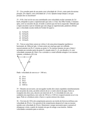 32 Um corredor parte de um ponto com velocidade de 1,0 m/s; outro parte da mesma
posição, 20 s depois, com velocidade de 1,5 m/s. Quanto tempo deopis e em que
posição eles se encontram?

33 O Sr. José sai de sua casa caminhando com velocidade escalar constante de 3,6
km/h, dirigindo-se para o supermercado que está a 1,5 km. Seu filho Fernão, 5 minutos
após, corre ao encontro do pai, levando a carteira que ele havia esquecido. Sabendo que
o rapaz encontra o pai no instante que este chega ao supermercado, podemos afirmar
que a velocidade escalar média de Fernão foi igual a:

   a)   5,4 km/h
   b)   5,0 km/h
   c)   4,5 km/h
   d)   4,0 km/h
   e)   3,8 km/h

34 Tem-se uma fonte sonora no vértice A de uma pista triangular equilátera e
horizontal, de 340m de lado. A fonte emite um sinal que após ser refletido
sucessivamente em B e C retorna ao ponto A. No mesmo instante em que a fonte é
acionada um corredor parte do ponto X, situado entre C e A, em direção a A, com
velocidade constante de 10m/s. Se o corredor e o sinal refletido atingem A no mesmo
instante, a distância AX é de




Dado: velocidade do som no ar = 340 m/s.

   a)   10 m
   b)   20 m
   c)   30 m
   d)   340 m
   e)   1020 m

35 Durante um nevoeiro, um navegador recebe dois sinais expedidos simultaneamente
por um ponto da costa, um deles através do ar e o outro através da água. Entre as
recepções dos dois sons, decorre um intervalo de 5s. A velocidade do som, nas
condições da experiência, tem valor de 330 m/s e 1320 m/s respectivamente no ar e na
água. Pede-se a distância entre o barco e o posto emissor dos sinais.

36 Um trem de 120 m de comprimento percorre um trecho de ferrovia retilínea com
velocidade de 20 m/s. Um automóvel de comprimento desprezível viaja no mesmo
sentido com velocidade de 30 m/s. Determine o tempo necessário para o automóvel
ultrapassar o trem, a partir do instante em que ele atinge a sua traseira. Admita
velocidades constantes para os móveis.
 