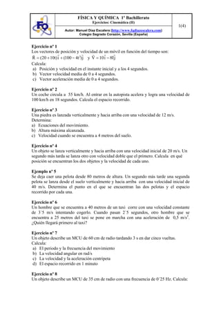 FÍSICA Y QUÍMICA 1º Bachillerato
                                  Ejercicios: Cinemática (II)
                                                                                  1(4)
                  Autor: Manuel Díaz Escalera (http://www.fqdiazescalera.com)
                          Colegio Sagrado Corazón, Sevilla (España)


Ejercicio nº 1
Los vectores de posición y velocidad de un móvil en función del tiempo son:
R = (20 + 10t) i + (100 − 4t 2) j y V = 10 i − 8t j
Calcula:
a) Posición y velocidad en el instante inicial y a los 4 segundos.
b) Vector velocidad media de 0 a 4 segundos.
c) Vector aceleración media de 0 a 4 segundos.

Ejercicio nº 2
Un coche circula a 55 km/h. Al entrar en la autopista acelera y logra una velocidad de
100 km/h en 18 segundos. Calcula el espacio recorrido.

Ejercicio nº 3
Una piedra es lanzada verticalmente y hacia arriba con una velocidad de 12 m/s.
Determina:
a) Ecuaciones del movimiento.
b) Altura máxima alcanzada.
c) Velocidad cuando se encuentra a 4 metros del suelo.

Ejercicio nº 4
Un objeto se lanza verticalmente y hacia arriba con una velocidad inicial de 20 m/s. Un
segundo más tarda se lanza otro con velocidad doble que el primero. Calcula en qué
posición se encuentran los dos objetos y la velocidad de cada uno.

Ejemplo nº 5
Se deja caer una pelota desde 80 metros de altura. Un segundo más tarde una segunda
pelota se lanza desde el suelo verticalmente y hacia arriba con una velocidad inicial de
40 m/s. Determina el punto en el que se encuentran las dos pelotas y el espacio
recorrido por cada una.

Ejercicio nº 6
Un hombre que se encuentra a 40 metros de un taxi corre con una velocidad constante
de 3´5 m/s intentando cogerlo. Cuando pasan 2´5 segundos, otro hombre que se
encuentra a 25 metros del taxi se pone en marcha con una aceleración de 0,5 m/s2.
¿Quién llegará primero al taxi?

Ejercicio nº 7
Un objeto describe un MCU de 60 cm de radio tardando 3 s en dar cinco vueltas.
Calcula:
a) El periodo y la frecuencia del movimiento
b) La velocidad angular en rad/s
c) La velocidad y la aceleración centrípeta
d) El espacio recorrido en 1 minuto

Ejercicio nº 8
Un objeto describe un MCU de 35 cm de radio con una frecuencia de 0´25 Hz. Calcula:
 