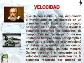  Fue Galileo Galilei quien, estudiando
el movimiento de los cuerpos en un
plano inclinado, llegó a un concepto
de velocidad. Lo que hizo fue dividir la
distancia recorrida en unidades de
tiempo. Esto es, fijó un patrón de una
unidad de tiempo, como por ejemplo 1
segundo, y a partir de esto relacionó
la distancia recorrida por un cuerpo
en cada segundo. De esta manera,
Galileo desarrolló el concepto de la
velocidad como una variación de la
distancia recorrida por unidad de
VELOCIDAD
 