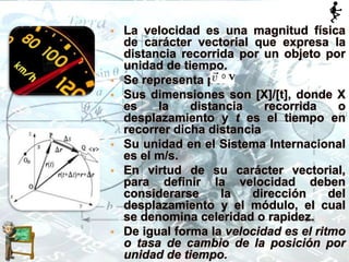 • La velocidad es una magnitud física
de carácter vectorial que expresa la
distancia recorrida por un objeto por
unidad de tiempo.
• Se representa por
• Sus dimensiones son [X]/[t], donde X
es la distancia recorrida o
desplazamiento y t es el tiempo en
recorrer dicha distancia
• Su unidad en el Sistema Internacional
es el m/s.
• En virtud de su carácter vectorial,
para definir la velocidad deben
considerarse la dirección del
desplazamiento y el módulo, el cual
se denomina celeridad o rapidez.
• De igual forma la velocidad es el ritmo
o tasa de cambio de la posición por
unidad de tiempo.
 