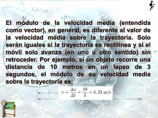 El módulo de la velocidad media (entendida
como vector), en general, es diferente al valor de
la velocidad media sobre la trayectoria. Solo
serán iguales si la trayectoria es rectilínea y si el
móvil solo avanza (en uno u otro sentido) sin
retroceder. Por ejemplo, si un objeto recorre una
distancia de 10 metros en un lapso de 3
segundos, el módulo de su velocidad media
sobre la trayectoria es:
 