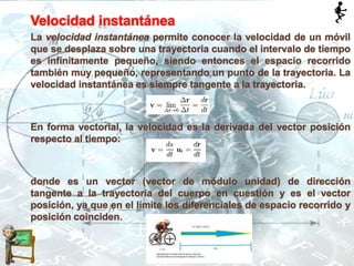 Velocidad instantánea
La velocidad instantánea permite conocer la velocidad de un móvil
que se desplaza sobre una trayectoria cuando el intervalo de tiempo
es infinitamente pequeño, siendo entonces el espacio recorrido
también muy pequeño, representando un punto de la trayectoria. La
velocidad instantánea es siempre tangente a la trayectoria.
En forma vectorial, la velocidad es la derivada del vector posición
respecto al tiempo:
donde es un vector (vector de módulo unidad) de dirección
tangente a la trayectoria del cuerpo en cuestión y es el vector
posición, ya que en el límite los diferenciales de espacio recorrido y
posición coinciden.
 