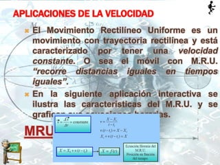 APLICACIONES DE LA VELOCIDAD
 El Movimiento Rectilíneo Uniforme es un
movimiento con trayectoria rectilínea y está
caracterizado por tener una velocidad
constante. O sea el móvil con M.R.U.
“recorre distancias iguales en tiempos
iguales”.
 En la siguiente aplicación interactiva se
ilustra las características del M.R.U. y se
grafican sus ecuaciones horarias.
MRU
 
