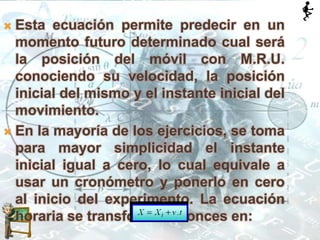  Esta ecuación permite predecir en un
momento futuro determinado cual será
la posición del móvil con M.R.U.
conociendo su velocidad, la posición
inicial del mismo y el instante inicial del
movimiento.
 En la mayoría de los ejercicios, se toma
para mayor simplicidad el instante
inicial igual a cero, lo cual equivale a
usar un cronómetro y ponerlo en cero
al inicio del experimento. La ecuación
horaria se transforma entonces en:
 