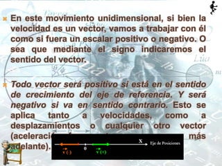  En este movimiento unidimensional, si bien la
velocidad es un vector, vamos a trabajar con él
como si fuera un escalar positivo o negativo. O
sea que mediante el signo indicaremos el
sentido del vector.
 Todo vector será positivo si está en el sentido
de crecimiento del eje de referencia. Y será
negativo si va en sentido contrario. Esto se
aplica tanto a velocidades, como a
desplazamientos o cualquier otro vector
(aceleración, fuerza, etc. como veremos más
adelante).
 