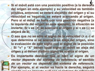  Si el móvil está con una posición positiva (a la derecha
del origen en este ejemplo) y su velocidad es también
positiva, entonces se estará alejando del origen y si su
velocidad es negativa, se estará acercando al origen.
Pero si el móvil se halla con una posición negativa (a
la izquierda del origen en este ejemplo), la situación se
invierte: Si v es (+) se acercará al origen y si v es (-) se
alejará de él.
 O sea que no es sólo el signo de la velocidad (+ o -) el
que determina si se acerca o se aleja del origen, sino
la evaluación de este signo con el signo de la posición
: Si “v” y “X” tienen igual signo el móvil se aleja del
origen y si tienen distinto signo se acerca al origen.
 Es importante destacar que si bien el signo de un
vector depende del sistema de referencia, el sentido
de un vector no depende del sistema de referencia.
Por ejemplo, si el vector va hacia la derecha, seguirá
 