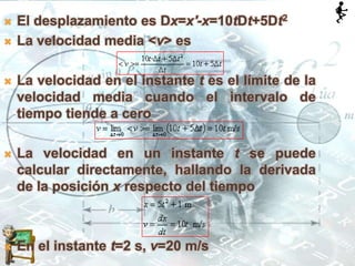  El desplazamiento es Dx=x'-x=10tDt+5Dt2
 La velocidad media <v> es
 La velocidad en el instante t es el límite de la
velocidad media cuando el intervalo de
tiempo tiende a cero
 La velocidad en un instante t se puede
calcular directamente, hallando la derivada
de la posición x respecto del tiempo
 En el instante t=2 s, v=20 m/s
 