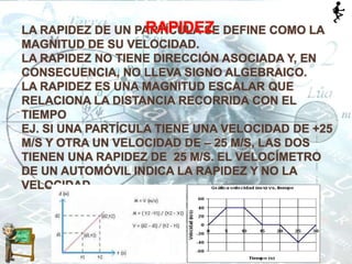 LA RAPIDEZ DE UN PARTÍCULA SE DEFINE COMO LA
MAGNITUD DE SU VELOCIDAD.
LA RAPIDEZ NO TIENE DIRECCIÓN ASOCIADA Y, EN
CONSECUENCIA, NO LLEVA SIGNO ALGEBRAICO.
LA RAPIDEZ ES UNA MAGNITUD ESCALAR QUE
RELACIONA LA DISTANCIA RECORRIDA CON EL
TIEMPO
EJ. SI UNA PARTÍCULA TIENE UNA VELOCIDAD DE +25
M/S Y OTRA UN VELOCIDAD DE – 25 M/S, LAS DOS
TIENEN UNA RAPIDEZ DE 25 M/S. EL VELOCÍMETRO
DE UN AUTOMÓVIL INDICA LA RAPIDEZ Y NO LA
VELOCIDAD.
RAPIDEZ
 