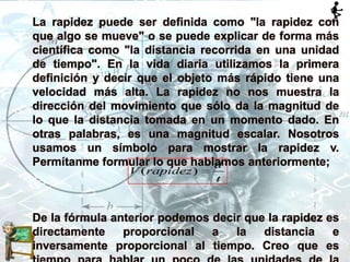 La rapidez puede ser definida como "la rapidez con
que algo se mueve" o se puede explicar de forma más
científica como "la distancia recorrida en una unidad
de tiempo". En la vida diaria utilizamos la primera
definición y decir que el objeto más rápido tiene una
velocidad más alta. La rapidez no nos muestra la
dirección del movimiento que sólo da la magnitud de
lo que la distancia tomada en un momento dado. En
otras palabras, es una magnitud escalar. Nosotros
usamos un símbolo para mostrar la rapidez v.
Permítanme formular lo que hablamos anteriormente;
De la fórmula anterior podemos decir que la rapidez es
directamente proporcional a la distancia e
inversamente proporcional al tiempo. Creo que es
( )
d
V rapidez
t
 