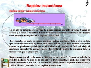 Rapidez instantánea
Rapidez media y rapidez instantánea
Un objeto en movimiento no tiene la misma rapidez durante su viaje. A veces se
acelera y, a veces se ralentiza. En un momento determinado instante lo que leemos
en el indicador de rapidez es la rapidez instantánea.
Por ejemplo, un coche se mueve con una rapidez constante viaja a otra ciudad,
que deben detenerse en las luces rojas en el tráfico, o se debe reducir la rapidez
cuando se producen situaciones no deseadas en el camino. Al final del viaje, si
queremos aprender la rapidez media del coche dividimos la distancia total a
tiempo total que el viaje dura.
Supongamos que el coche recorre 500 km en una hora 5. Cuando se calcula la
rapidez media se ve que es de 100 km / h. Por supuesto, el coche no se moverá
simultáneamente a 100 km / h constantes. Tiene muchas rapidez instantáneas y
100 km / h es el promedio de las rapidez instantáneas.
 