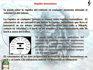Rapidez instantánea
Se puede saber la rapidez del vehículo en cualquier momento mirando el
velocímetro del mismo.
La rapidez en cualquier instante se conoce como rapidez instantánea. El
velocímetro de un automóvil nos indica la rapidez instantánea que lleva el
automóvil en ese mismo instante. Puede recorrer una calle a 50km/h,
reducir su velocidad a 0 km/h en un semáforo y luego aumentarla solo 30
km/h a causa del tráfico.
El velocímetro de un auto proporciona lecturas de rapidez instantáneas en
mi/h y en km/h. Los odómetros indican las distancias en kilómetros
Se puede saber la rapidez instantánea del
vehículo en cualquier momento simplemente
mirando el velocímetro. El velocímetro
proporciona lecturas de rapidez instantáneas
en km/h Un automóvil no se desplaza siempre
con la misma rapidez
 