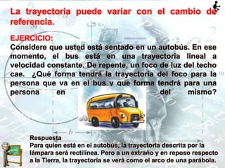 La trayectoria puede variar con el cambio de
referencia.
EJERCICIO:
Considere que usted está sentado en un autobús. En ese
momento, el bus está en una trayectoria lineal a
velocidad constante. De repente, un foco de luz del techo
cae. ¿Qué forma tendrá la trayectoria del foco para la
persona que va en el bus y que forma tendrá para una
persona en reposo fuera del mismo?
Respuesta
Para quien está en el autobús, la trayectoria descrita por la
lámpara será rectilínea. Pero a un extraño y en reposo respecto
a la Tierra, la trayectoria se verá como el arco de una parábola.
 