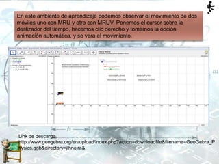En este ambiente de aprendizaje podemos observar el movimiento de dos
móviles uno con MRU y otro con MRUV. Ponemos el cursor sobre la
deslizador del tiempo, hacemos clic derecho y tomamos la opción
animación automática, y se vera el movimiento.
Link de descarga.
http://www.geogebra.org/en/upload/index.php?action=downloadfile&filename=GeoGebra_P
hysics.ggb&directory=jlhneira&
 