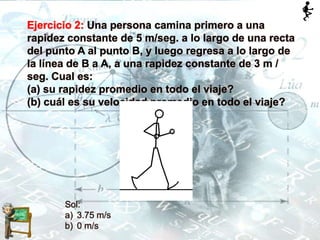 Ejercicio 2: Una persona camina primero a una
rapidez constante de 5 m/seg. a lo largo de una recta
del punto A al punto B, y luego regresa a lo largo de
la línea de B a A, a una rapidez constante de 3 m /
seg. CuaI es:
(a) su rapidez promedio en todo el viaje?
(b) cuál es su velocidad promedio en todo el viaje?
Sol:
a) 3.75 m/s
b) 0 m/s
 