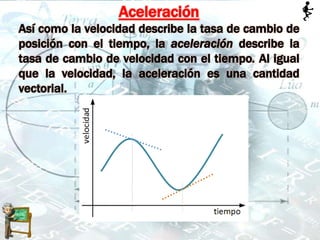 Aceleración
Así como la velocidad describe la tasa de cambio de
posición con el tiempo, la aceleración describe la
tasa de cambio de velocidad con el tiempo. Al igual
que la velocidad, la aceleración es una cantidad
vectorial.
 