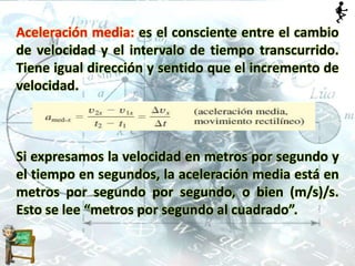 Aceleración media: es el consciente entre el cambio
de velocidad y el intervalo de tiempo transcurrido.
Tiene igual dirección y sentido que el incremento de
velocidad.
Si expresamos la velocidad en metros por segundo y
el tiempo en segundos, la aceleración media está en
metros por segundo por segundo, o bien (m/s)/s.
Esto se lee “metros por segundo al cuadrado”.
 