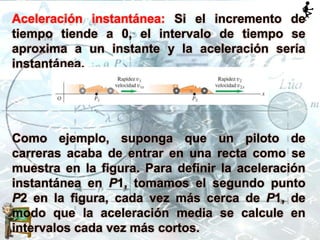 Aceleración instantánea: Si el incremento de
tiempo tiende a 0, el intervalo de tiempo se
aproxima a un instante y la aceleración sería
instantánea.
Como ejemplo, suponga que un piloto de
carreras acaba de entrar en una recta como se
muestra en la figura. Para definir la aceleración
instantánea en P1, tomamos el segundo punto
P2 en la figura, cada vez más cerca de P1, de
modo que la aceleración media se calcule en
intervalos cada vez más cortos.
 