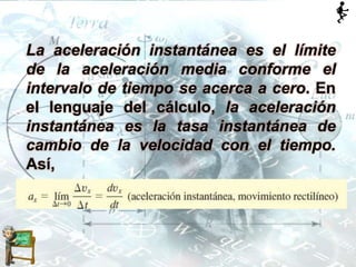 La aceleración instantánea es el límite
de la aceleración media conforme el
intervalo de tiempo se acerca a cero. En
el lenguaje del cálculo, la aceleración
instantánea es la tasa instantánea de
cambio de la velocidad con el tiempo.
Así,
 