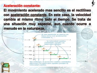 Aceleración constante:
El movimiento acelerado mas sencillo es el rectilíneo
con aceleración constante. En este caso, la velocidad
cambia al mismo ritmo todo el tiempo. Se trata de
una situación muy especial, aun cuando ocurre a
menudo en la naturaleza.
 