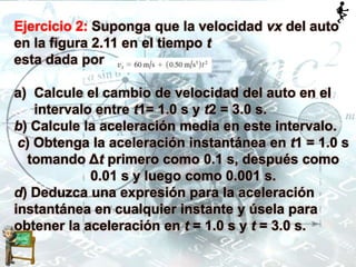Ejercicio 2: Suponga que la velocidad vx del auto
en la figura 2.11 en el tiempo t
esta dada por
a) Calcule el cambio de velocidad del auto en el
intervalo entre t1= 1.0 s y t2 = 3.0 s.
b) Calcule la aceleración media en este intervalo.
c) Obtenga la aceleración instantánea en t1 = 1.0 s
tomando Δt primero como 0.1 s, después como
0.01 s y luego como 0.001 s.
d) Deduzca una expresión para la aceleración
instantánea en cualquier instante y úsela para
obtener la aceleración en t = 1.0 s y t = 3.0 s.
 