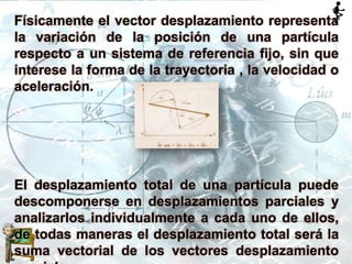 Físicamente el vector desplazamiento representa
la variación de la posición de una partícula
respecto a un sistema de referencia fijo, sin que
interese la forma de la trayectoria , la velocidad o
aceleración.
El desplazamiento total de una partícula puede
descomponerse en desplazamientos parciales y
analizarlos individualmente a cada uno de ellos,
de todas maneras el desplazamiento total será la
suma vectorial de los vectores desplazamiento
 