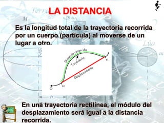 LA DISTANCIA
Es la longitud total de la trayectoria recorrida
por un cuerpo (partícula) al moverse de un
lugar a otro.
En una trayectoria rectilínea, el módulo del
desplazamiento será igual a la distancia
recorrida.
 