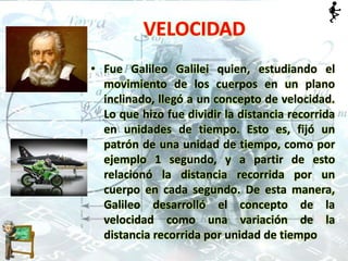 • Fue Galileo Galilei quien, estudiando el
movimiento de los cuerpos en un plano
inclinado, llegó a un concepto de velocidad.
Lo que hizo fue dividir la distancia recorrida
en unidades de tiempo. Esto es, fijó un
patrón de una unidad de tiempo, como por
ejemplo 1 segundo, y a partir de esto
relacionó la distancia recorrida por un
cuerpo en cada segundo. De esta manera,
Galileo desarrolló el concepto de la
velocidad como una variación de la
distancia recorrida por unidad de tiempo
VELOCIDAD
 