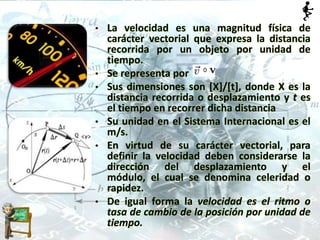 • La velocidad es una magnitud física de
carácter vectorial que expresa la distancia
recorrida por un objeto por unidad de
tiempo.
• Se representa por
• Sus dimensiones son [X]/[t], donde X es la
distancia recorrida o desplazamiento y t es
el tiempo en recorrer dicha distancia
• Su unidad en el Sistema Internacional es el
m/s.
• En virtud de su carácter vectorial, para
definir la velocidad deben considerarse la
dirección del desplazamiento y el
módulo, el cual se denomina celeridad o
rapidez.
• De igual forma la velocidad es el ritmo o
tasa de cambio de la posición por unidad de
tiempo.
 