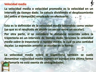 Velocidad media
La velocidad media o velocidad promedio es la velocidad en un
intervalo de tiempo dado. Se calcula dividiendo el desplazamiento
(Δr) entre el tiempo(Δt) empleado en efectuarlo:
Esta es la definición de la velocidad media entendida como vector
(ya que es el resultado de dividir un vector entre un escalar).
Por otra parte, si se considera la distancia recorrida sobre la
trayectoria en un intervalo de tiempo dado, tenemos la velocidad
media sobre la trayectoria o rapidez media, la cual es una cantidad
escalar. La expresión anterior se escribe en la forma:
La velocidad media sobre la trayectoria también se suele
denominar «velocidad media numérica» aunque esta última forma
de llamarla no está exenta de ambigüedades.
 