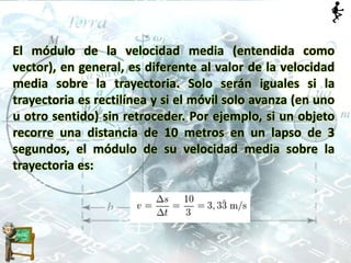 El módulo de la velocidad media (entendida como
vector), en general, es diferente al valor de la velocidad
media sobre la trayectoria. Solo serán iguales si la
trayectoria es rectilínea y si el móvil solo avanza (en uno
u otro sentido) sin retroceder. Por ejemplo, si un objeto
recorre una distancia de 10 metros en un lapso de 3
segundos, el módulo de su velocidad media sobre la
trayectoria es:
 