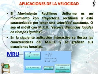 APLICACIONES DE LA VELOCIDAD
• El Movimiento Rectilíneo Uniforme es un
movimiento con trayectoria rectilínea y está
caracterizado por tener una velocidad constante. O
sea el móvil con M.R.U. “recorre distancias iguales
en tiempos iguales”.
• En la siguiente aplicación interactiva se ilustra las
características del M.R.U. y se grafican sus
ecuaciones horarias.
MRU
 
