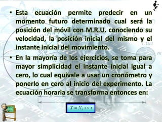 • Esta ecuación permite predecir en un
momento futuro determinado cual será la
posición del móvil con M.R.U. conociendo su
velocidad, la posición inicial del mismo y el
instante inicial del movimiento.
• En la mayoría de los ejercicios, se toma para
mayor simplicidad el instante inicial igual a
cero, lo cual equivale a usar un cronómetro y
ponerlo en cero al inicio del experimento. La
ecuación horaria se transforma entonces en:
 