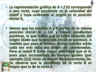 • La representación gráfica de X = f (t) corresponde
a una recta, cuya pendiente es la velocidad del
móvil y cuya ordenada al origen es la posición
inicial Xi.
• Vemos que los móviles A y B parten de la misma
posición inicial Xi = 1m y tienen pendientes
positivas, lo que indica que se están alejando del
origen (dado que la posición inicial es positiva). A
medida que pasa el tiempo dichos móviles están
cada vez más lejos del origen de coordenadas.
Pero el móvil B tiene mayor velocidad que el A,
pues para incrementos de tiempo iguales (por
ejemplo 1(s)) tiene un mayor desplazamiento Dx.
Se observa que la pendiente de la recta B es
mayor que la de la recta A.
 