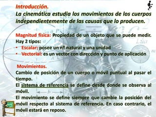 Introducción.
La cinemática estudia los movimientos de los cuerpos
independientemente de las causas que lo producen.
Magnitud física: Propiedad de un objeto que se puede medir.
Hay 2 tipos:
• Escalar: posee un nº natural y una unidad
• Vectorial: es un vector con dirección y punto de aplicación
Movimientos.
Cambio de posición de un cuerpo o móvil puntual al pasar el
tiempo.
El sistema de referencia se define desde donde se observa al
móvil.
El movimiento se define siempre que cambie la posición del
móvil respecto al sistema de referencia. En caso contrario, el
móvil estará en reposo.
 