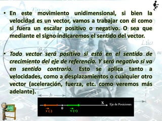 • En este movimiento unidimensional, si bien la
velocidad es un vector, vamos a trabajar con él como
si fuera un escalar positivo o negativo. O sea que
mediante el signo indicaremos el sentido del vector.
• Todo vector será positivo si está en el sentido de
crecimiento del eje de referencia. Y será negativo si va
en sentido contrario. Esto se aplica tanto a
velocidades, como a desplazamientos o cualquier otro
vector (aceleración, fuerza, etc. como veremos más
adelante).
 