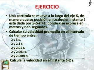 EJERCICIO
• Una partícula se mueve a lo largo del eje X, de
manera que su posición en cualquier instante t
está dada por x=5·t2+1, donde x se expresa en
metros y t en segundos.
• Calcular su velocidad promedio en el intervalo
de tiempo entre:
2 y 3 s.
2 y 2.1 s.
2 y 2.01 s.
2 y 2.001 s.
2 y 2.0001 s.
• Calcula la velocidad en el instante t=2 s.
 