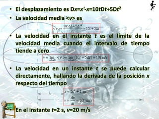 • El desplazamiento es Dx=x'-x=10tDt+5Dt2
• La velocidad media <v> es
• La velocidad en el instante t es el límite de la
velocidad media cuando el intervalo de tiempo
tiende a cero
• La velocidad en un instante t se puede calcular
directamente, hallando la derivada de la posición x
respecto del tiempo
• En el instante t=2 s, v=20 m/s
 