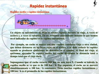 Rapidez instantánea
Rapidez media y rapidez instantánea
Un objeto en movimiento no tiene la misma rapidez durante su viaje. A veces se
acelera y, a veces se ralentiza. En un momento determinado instante lo que leemos
en el indicador de rapidez es la rapidez instantánea.
Por ejemplo, un coche se mueve con una rapidez constante viaja a otra ciudad,
que deben detenerse en las luces rojas en el tráfico, o se debe reducir la rapidez
cuando se producen situaciones no deseadas en el camino. Al final del viaje, si
queremos aprender la rapidez media del coche dividimos la distancia total a
tiempo total que el viaje dura.
Supongamos que el coche recorre 500 km en una hora 5. Cuando se calcula la
rapidez media se ve que es de 100 km / h. Por supuesto, el coche no se moverá
simultáneamente a 100 km / h constantes. Tiene muchas rapidez instantáneas y
100 km / h es el promedio de las rapidez instantáneas.
 