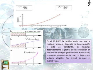 En el M.R.U.V. la rapidez varía pero no de
cualquier manera, depende de la aceleración
y esta es constante. Si miramos
detenidamente la gráfica de la aceleración en
función del tiempo (gráfico de la aceleración)
podremos darnos cuenta que, no importa el
instante elegido, "a« tendrá siempre el
mismo valor.
 