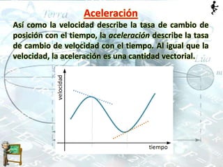 Aceleración
Así como la velocidad describe la tasa de cambio de
posición con el tiempo, la aceleración describe la tasa
de cambio de velocidad con el tiempo. Al igual que la
velocidad, la aceleración es una cantidad vectorial.
 