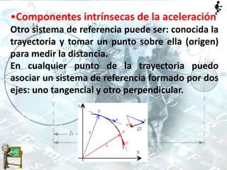 •Componentes intrínsecas de la aceleración
Otro sistema de referencia puede ser: conocida la
trayectoria y tomar un punto sobre ella (origen)
para medir la distancia.
En cualquier punto de la trayectoria puedo
asociar un sistema de referencia formado por dos
ejes: uno tangencial y otro perpendicular.
 